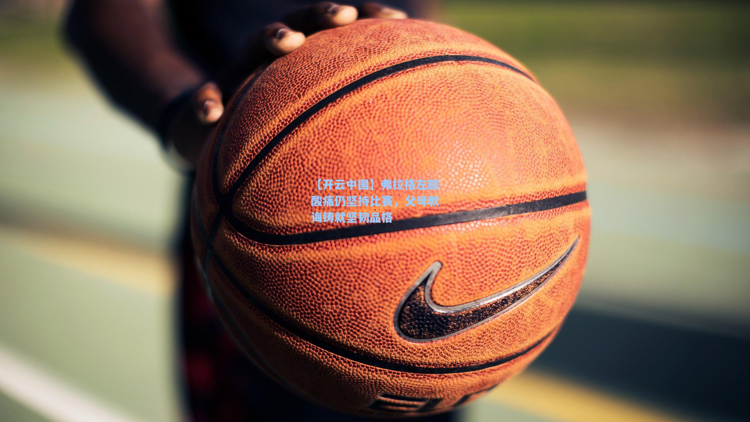 弗拉格左膝酸痛仍坚持比赛,父母教诲铸就坚韧品格