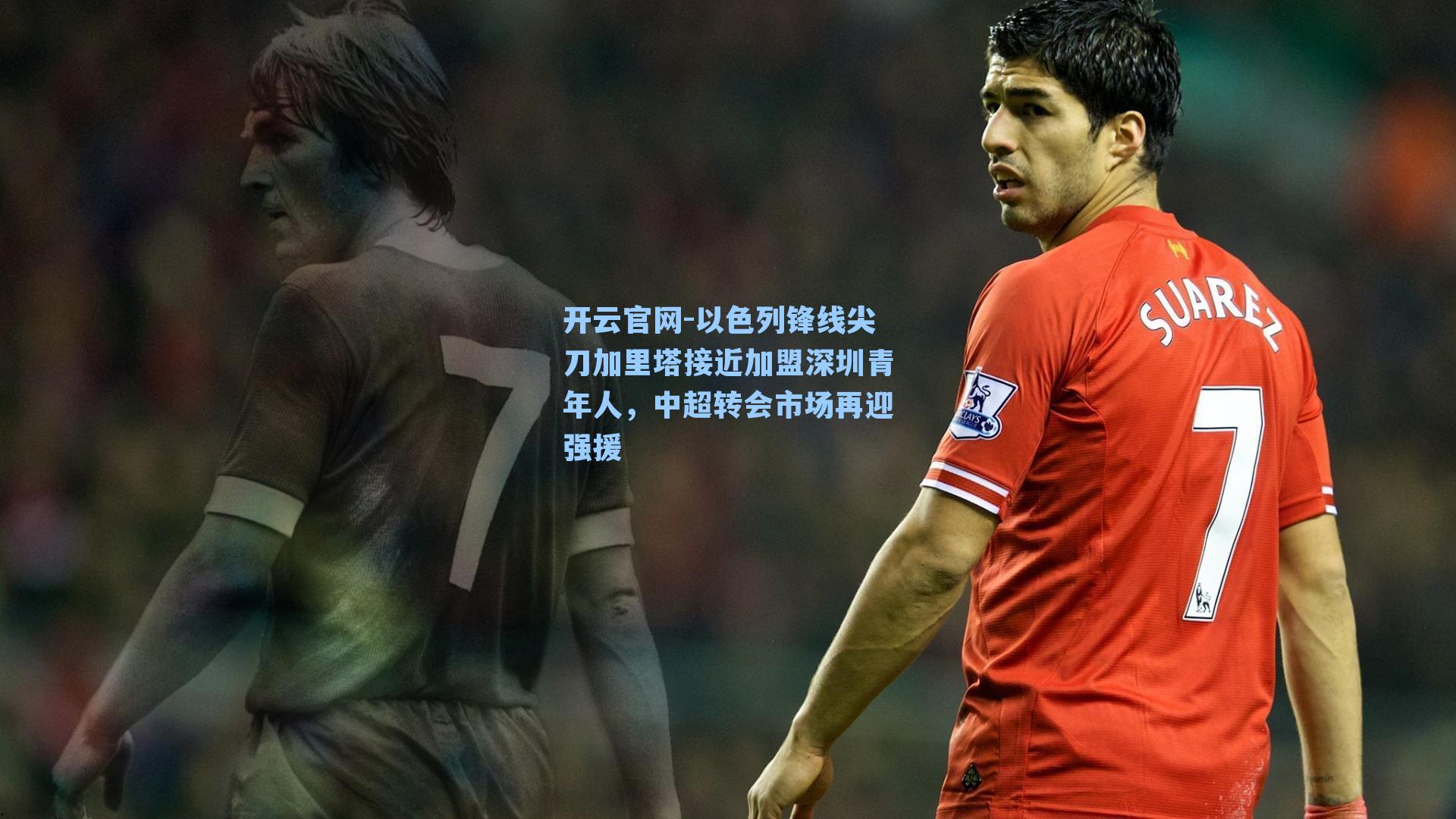 开云官网-以色列锋线尖刀加里塔接近加盟深圳青年人，中超转会市场再迎强援