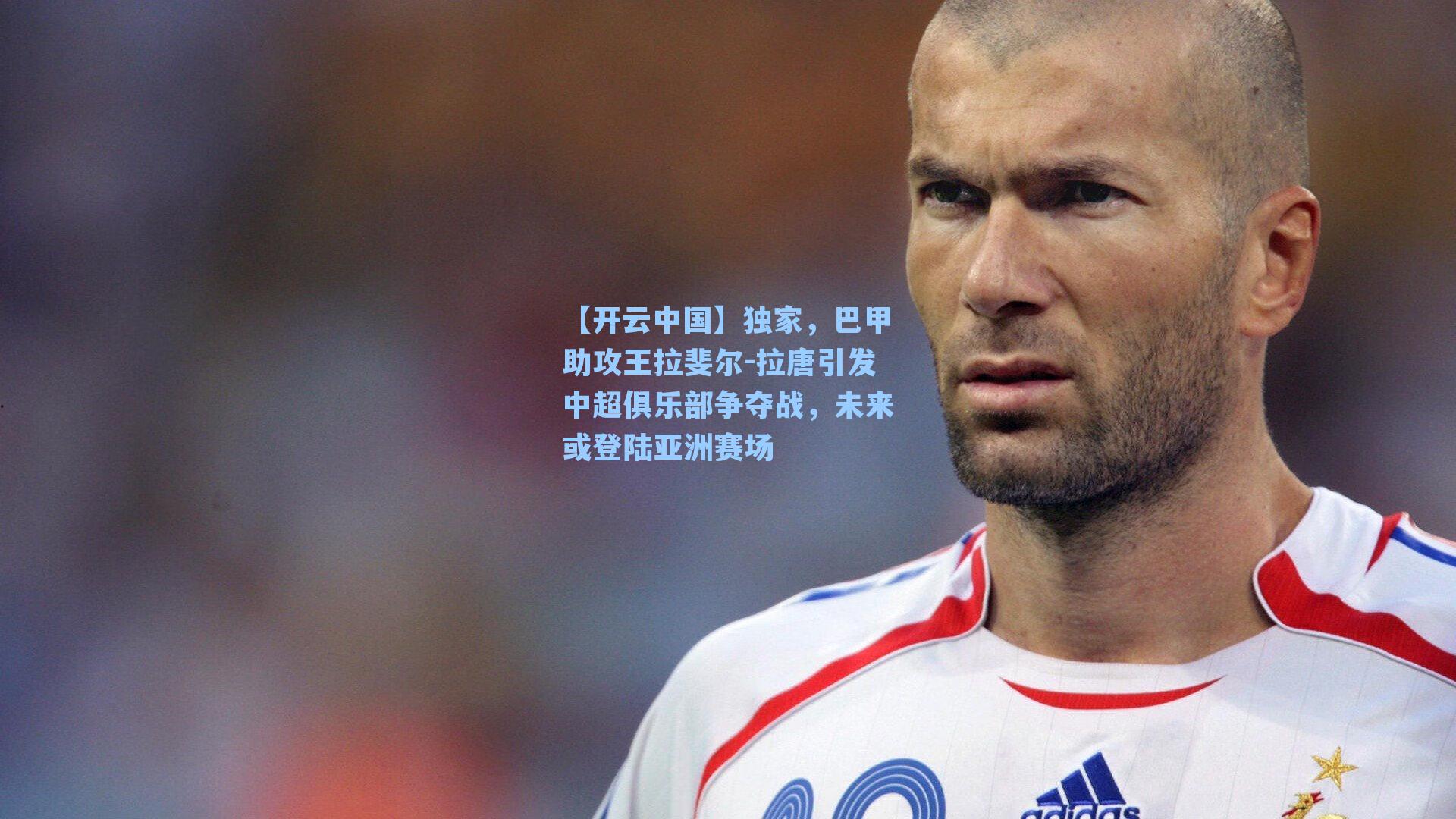 【开云中国】独家，巴甲助攻王拉斐尔-拉唐引发中超俱乐部争夺战，未来或登陆亚洲赛场